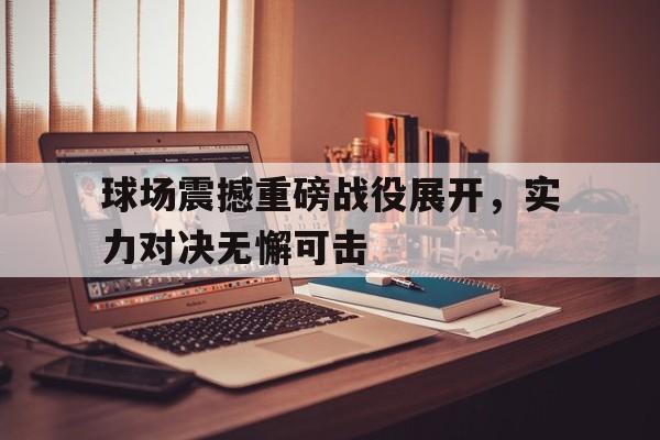 球场震撼重磅战役展开，实力对决无懈可击