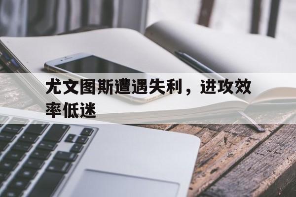 尤文图斯遭遇失利，进攻效率低迷