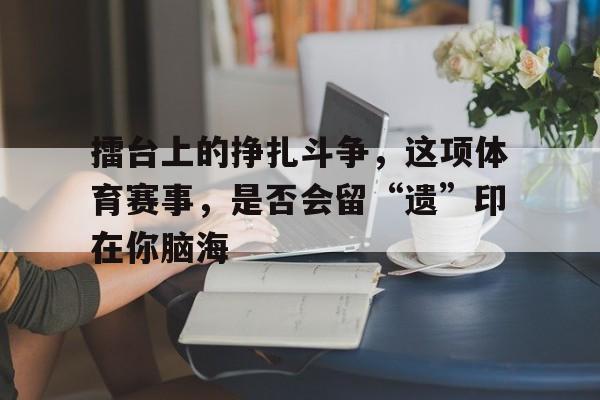 擂台上的挣扎斗争，这项体育赛事，是否会留“遗”印在你脑海